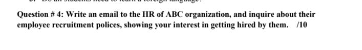 Question # 4: Write an email to the HR of ABC organization, and inquire about their
employee recruitment polices, showing your interest in getting hired by them. /10
