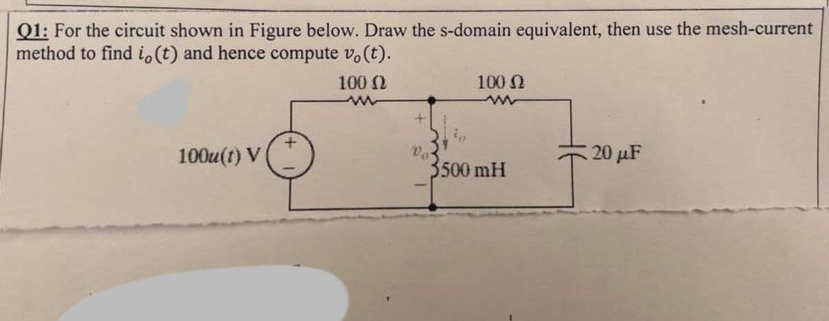 Q1: For the circuit shown in Figure below. Draw the s-domain equivalent, then use the mesh-current
method to find i, (t) and hence compute vo(t).
100u(t) V
100 (2
www
100 (2
www
3500 mH
20 μF