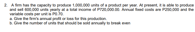 2. A firm has the capacity to produce 1,000,000 units of a product per year. At present, it is able to produce
and sell 600,000 units yearly at a total income of P720,000.00. Annual fixed costs are P250,000 and the
variable costs per unit is P0.70.
a. Give the firm's annual profit or loss for this production.
b. Give the number of units that should be sold annually to break even