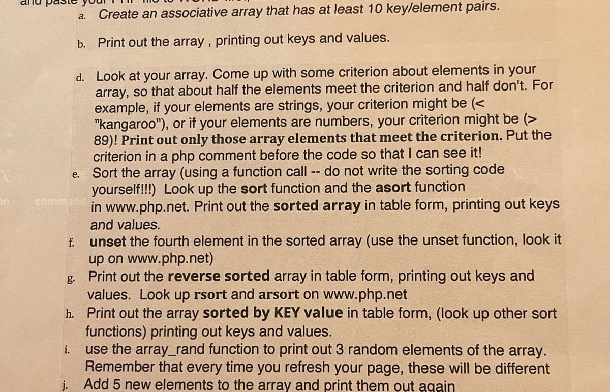 Create an associative array that has at least 10 keylelement pairs.
а.
b. Print out the array , printing out keys and values.
d. Look at your array. Come up with some criterion about elements in your
array, so that about half the elements meet the criterion and half don't. For
example, if your elements are strings, your criterion might be (<
"kangaroo"), or if your elements are numbers, your criterion might be (>
89)! Print out only those array elements that meet the criterion. Put the
criterion in a php comment before the code so that I can see it!
Sort the array (using a function call
yourself!!!) Look up the sort function and the asort function
in www.php.net. Print out the sorted array in table form, printing out keys
and values.
do not write the sorting code
--
е.
comman
unset the fourth element in the sorted array (use the unset function, look it
up on www.php.net)
g. Print out the reverse sorted array in table form, printing out keys and
values. Look up rsort and arsort on www.php.net
h. Print out the array sorted by KEY value in table form, (look up other sort
functions) printing out keys and values.
use the array_rand function to print out 3 random elements of the array.
Remember that every time you refresh your page, these will be different
j. Add 5 new elements to the array and print them out again
f.
i.
