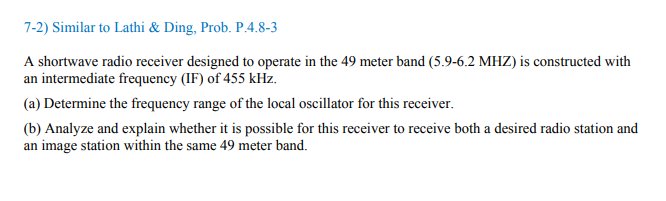 7-2) Similar to Lathi & Ding, Prob. P.4.8-3
A shortwave radio receiver designed to operate in the 49 meter band (5.9-6.2 MHZ) is constructed with
an intermediate frequency (IF) of 455 kHz.
(a) Determine the frequency range of the local oscillator for this receiver.
(b) Analyze and explain whether it is possible for this receiver to receive both a desired radio station and
an image station within the same 49 meter band.