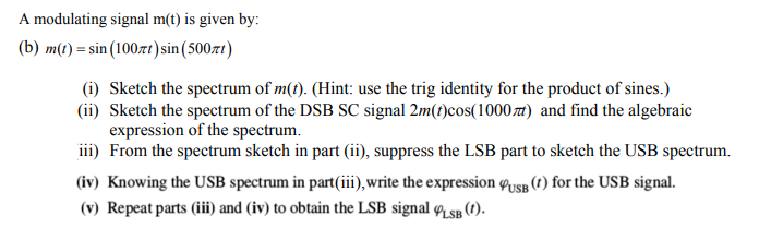 A modulating signal m(t) is given by:
(b) m(t) = sin (100xt) sin (500л)
(i) Sketch the spectrum of m(t). (Hint: use the trig identity for the product of sines.)
(ii) Sketch the spectrum of the DSB SC signal 2m(t)cos(1000) and find the algebraic
expression of the spectrum.
iii) From the spectrum sketch in part (ii), suppress the LSB part to sketch the USB spectrum.
(iv) Knowing the USB spectrum in part (iii), write the expression USB (t) for the USB signal.
(v) Repeat parts (iii) and (iv) to obtain the LSB signal LSB (t).
