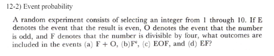 12-2) Event probability
A random experiment consists of selecting an integer from 1 through 10. If E
denotes the event that the result is even, O denotes the event that the number
is odd, and F denotes that the number is divisible by four, what outcomes are
included in the events (a) F+O, (b) F, (c) EOF, and (d) EF?