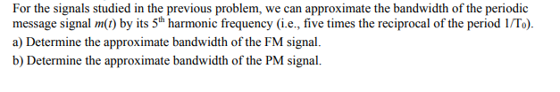 For the signals studied in the previous problem, we can approximate the bandwidth of the periodic
message signal m(t) by its 5th harmonic frequency (i.e., five times the reciprocal of the period 1/To).
a) Determine the approximate bandwidth of the FM signal.
b) Determine the approximate bandwidth of the PM signal.