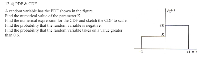 12-4) PDF & CDF
A random variable has the PDF shown in the figure.
Find the numerical value of the parameter K.
Find the numerical expression for the CDF and sketch the CDF to scale.
Find the probability that the random variable is negative.
Find the probability that the random variable takes on a value greater
than 0.6.
7
2K
Ax(x)
K
+1 *->