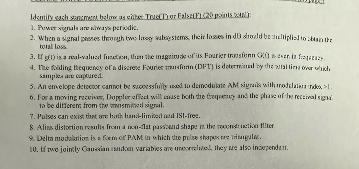 Identify each statement below as either True(T) or False(F) (20 points total):
1. Power signals are always periodic.
2. When a signal passes through two lossy subsystems, their losses in dB should be multiplied to obtain the
total loss.
3. If g(t) is a real-valued function, then the magnitude of its Fourier transform G(f) is even in frequency.
4. The folding frequency of a discrete Fourier transform (DFT) is determined by the total time over which
samples are captured.
5. An envelope detector cannot be successfully used to demodulate AM signals with modulation index >1.
6. For a moving receiver, Doppler effect will cause both the frequency and the phase of the received signal
to be different from the transmitted signal.
7. Pulses can exist that are both band-limited and ISI-free.
8. Alias distortion results from a non-flat passband shape in the reconstruction filter.
9. Delta modulation is a form of PAM in which the pulse shapes are triangular.
10. If two jointly Gaussian random variables are uncorrelated, they are also independent.