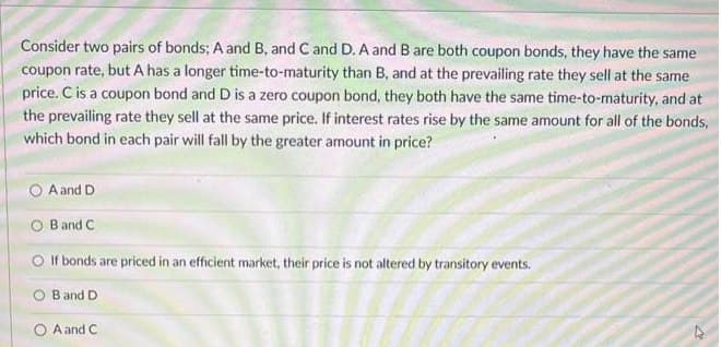 Consider two pairs of bonds; A and B, and C and D. A and B are both coupon bonds, they have the same
coupon rate, but A has a longer time-to-maturity than B, and at the prevailing rate they sell at the same
price. C is a coupon bond and D is a zero coupon bond, they both have the same time-to-maturity, and at
the prevailing rate they sell at the same price. If interest rates rise by the same amount for all of the bonds,
which bond in each pair will fall by the greater amount in price?
A and D
OB and C
O If bonds are priced in an efficient market, their price is not altered by transitory events.
OB and D
OA and C
4