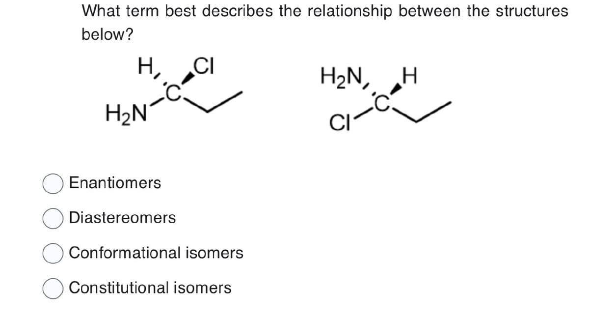 What term best describes the relationship between the structures
below?
H, CI
H₂N
Enantiomers
Diastereomers
Conformational isomers
Constitutional isomers
H₂N,
H