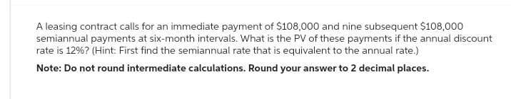 A leasing contract calls for an immediate payment of $108,000 and nine subsequent $108,000
semiannual payments at six-month intervals. What is the PV of these payments if the annual discount
rate is 12%? (Hint: First find the semiannual rate that is equivalent to the annual rate.)
Note: Do not round intermediate calculations. Round your answer to 2 decimal places.