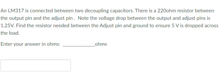 An LM317 is connected between two decoupling capacitors. There is a 220ohm resistor between
the output pin and the adjust pin. Note the voltage drop between the output and adjust pins is
1.25V. Find the resistor needed between the Adjust pin and ground to ensure 5 V is dropped across
the load.
Enter your answer in ohms:
_ohms
