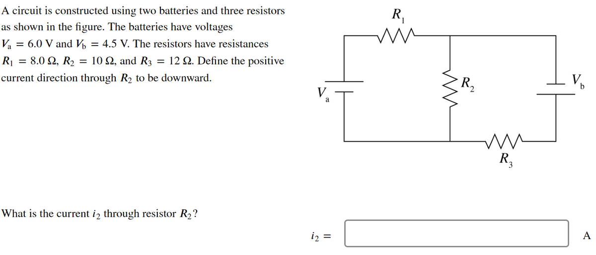 A circuit is constructed using two batteries and three resistors
as shown in the figure. The batteries have voltages
V₁ = 6.0 V and V = 4.5 V. The resistors have resistances
R₁ = 8.0 92, R₂ = 10 Q2, and R3 = 12 22. Define the positive
current direction through R₂ to be downward.
What is the current is through resistor R₂?
a
i2 =
R₁
ww
ww
R₂
mu
W
R₂
A
