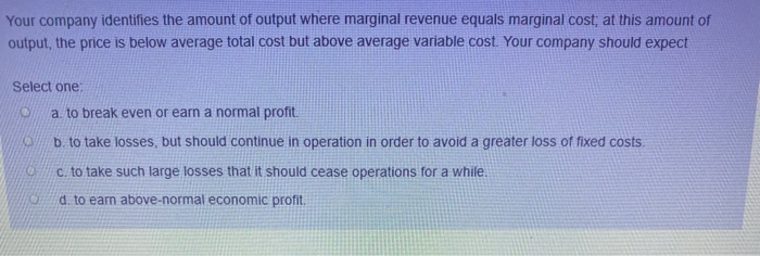 Your company identifies the amount of output where marginal revenue equals marginal cost; at this amount of
output, the price is below average total cost but above average variable cost. Your company should expect
Select one:
0
0
10
a. to break even or earn a normal profit.
b. to take losses, but should continue in operation in order to avoid a greater loss of fixed costs
c. to take such large losses that it should cease operations for a while.
d. to earn above-normal economic profit.