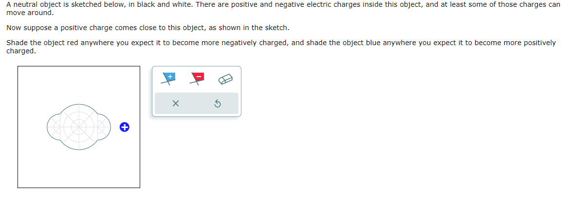 A neutral object is sketched below, in black and white. There are positive and negative electric charges inside this object, and at least some of those charges can
move around.
Now suppose a positive charge comes close to this object, as shown in the sketch.
Shade the object red anywhere you expect it to become more negatively charged, and shade the object blue anywhere you expect it to become more positively
charged.