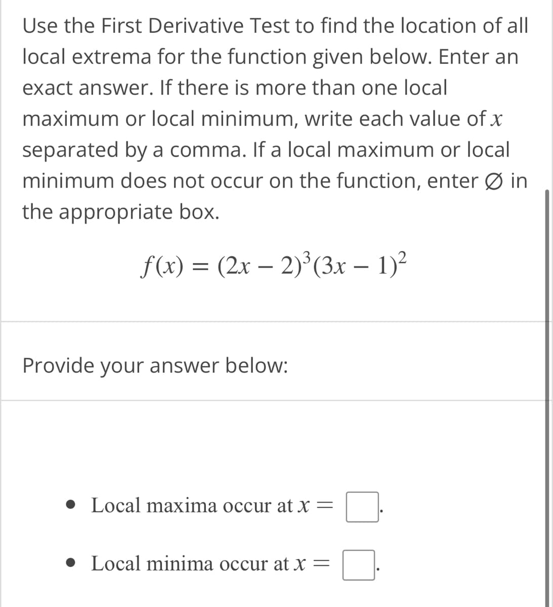 Use the First Derivative Test to find the location of all
local extrema for the function given below. Enter an
exact answer. If there is more than one local
maximum or local minimum, write each value of x
separated by a comma. If a local maximum or local
minimum does not occur on the function, enter Ø in
the appropriate box.
f(x) = (2x − 2)³(3x − 1)²
Provide your answer below:
• Local maxima occur at x =
● Local minima occur at x =