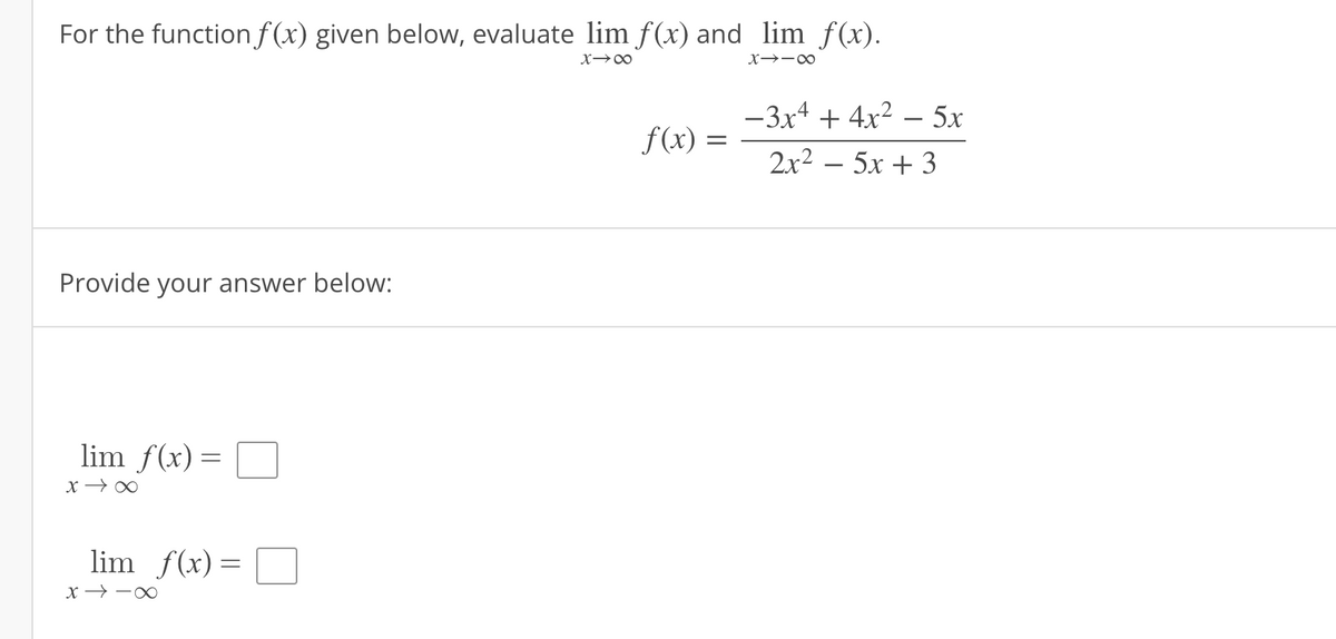 For the function f(x) given below, evaluate lim f(x) and_lim_ƒ(x).
X→∞
X-18
Provide your answer below:
lim f(x) =
=
x →∞
lim f(x) =
∞--x
f(x) =
-3x4 + 4x² - 5x
2x² = 5x + 3