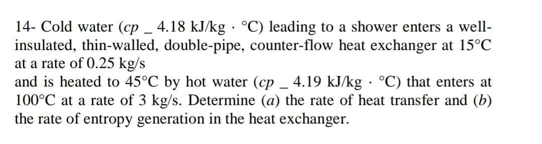 14- Cold water (cp _ 4.18 kJ/kg · °C) leading to a shower enters a well-
insulated, thin-walled, double-pipe, counter-flow heat exchanger at 15°C
at a rate of 0.25 kg/s
and is heated to 45°C by hot water (cp _ 4.19 kJ/kg · °C) that enters at
100°C at a rate of 3 kg/s. Determine (a) the rate of heat transfer and (b)
the rate of entropy generation in the heat exchanger.
