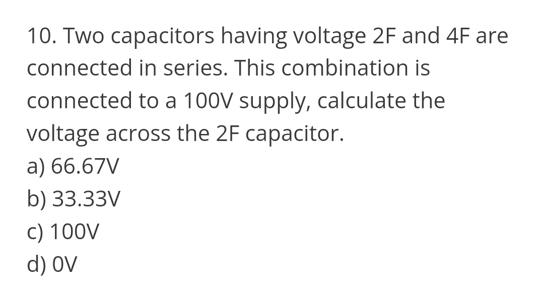 10. Two capacitors having voltage 2F and 4F are
connected in series. This combination is
connected to a 100V supply, calculate the
voltage across the 2F capacitor.
a) 66.67V
b) 33.33V
c) 100V
d) OV
