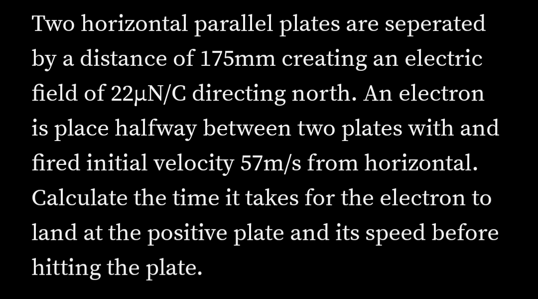 Two horizontal parallel plates are seperated
by a distance of 175mm creating an electric
field of 22µN/C directing north. An electron
is place halfway between two plates with and
fired initial velocity 57m/s from horizontal.
Calculate the time it takes for the electron to
land at the positive plate and its speed before
hitting the plate.
