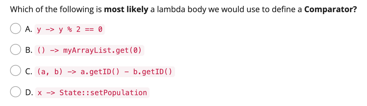 Which of the following is most likely a lambda body we would use to define a Comparator?
A. y - y % 2
==
0
B. () > myArrayList.get (0)
C. (a, b) -> a.getID() - b.getID()
D. x -> State::set Population