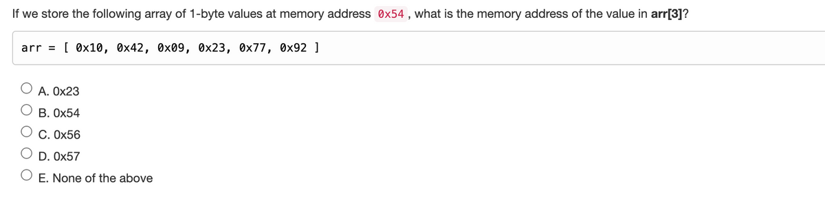 If we store the following array of 1-byte values at memory address 0x54, what is the memory address of the value in arr[3]?
arr = [0x10, 0x42, 0x09, 0x23, 0x77, 0x92 ]
A. 0x23
B. 0x54
C. 0x56
D. 0x57
O E. None of the above