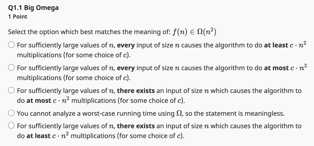 Q1.1 Big Omega
1 Point
Select the option which best matches the meaning of: ƒ(n) = N(n²)
For sufficiently large values of n, every input of size n causes the algorithm to do at least c. n²
multiplications (for some choice of c).
For sufficiently large values of n, every input of size n causes the algorithm to do at most c · n²
multiplications (for some choice of c).
For sufficiently large values of n, there exists an input of size n which causes the algorithm to
do at most c. n² multiplications (for some choice of c).
You cannot analyze a worst-case running time using , so the statement is meaningless.
n
For sufficiently large values of n, there exists an input of size ŉ which causes the algorithm to
do at least c. n² multiplications (for some choice of c).