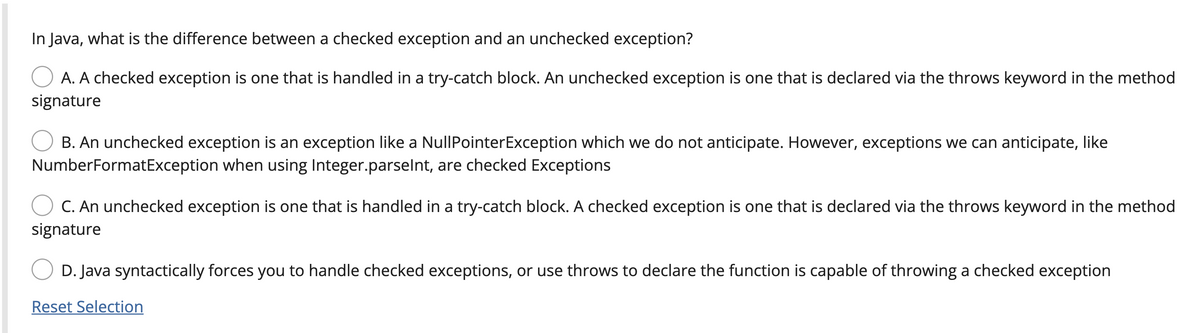In Java, what is the difference between a checked exception and an unchecked exception?
A. A checked exception is one that is handled in a try-catch block. An unchecked exception is one that is declared via the throws keyword in the method
signature
B. An unchecked exception is an exception like a NullPointerException which we do not anticipate. However, exceptions we can anticipate, like
NumberFormatException when using Integer.parselnt, are checked Exceptions
C. An unchecked exception is one that is handled in a try-catch block. A checked exception is one that is declared via the throws keyword in the method
signature
D. Java syntactically forces you to handle checked exceptions, or use throws to declare the function is capable of throwing a checked exception
Reset Selection