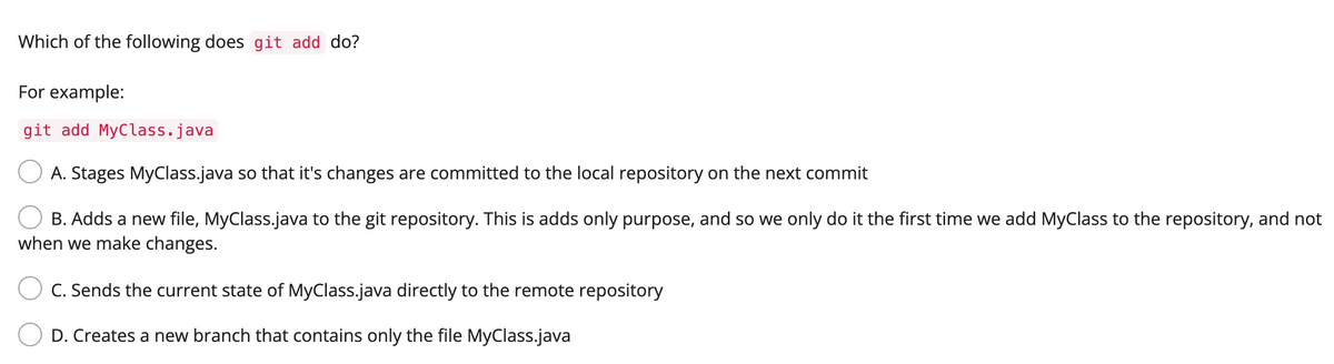 Which of the following does git add do?
For example:
git add MyClass.java
O A. Stages MyClass.java so that it's changes are committed to the local repository on the next commit
B. Adds a new file, MyClass.java to the git repository. This is adds only purpose, and so we only do it the first time we add MyClass to the repository, and not
when we make changes.
C. Sends the current state of MyClass.java directly to the remote repository
D. Creates a new branch that contains only the file MyClass.java