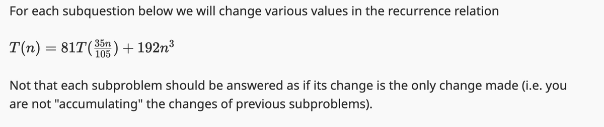 For each subquestion below we will change various values in the recurrence relation
T(n) = 81T(³5n) + 192n³
Not that each subproblem should be answered as if its change is the only change made (i.e. you
are not "accumulating" the changes of previous subproblems).