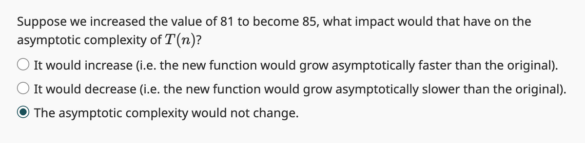 Suppose we increased the value of 81 to become 85, what impact would that have on the
asymptotic complexity of T(n)?
It would increase (i.e. the new function would grow asymptotically faster than the original).
It would decrease (i.e. the new function would grow asymptotically slower than the original).
O The asymptotic complexity would not change.