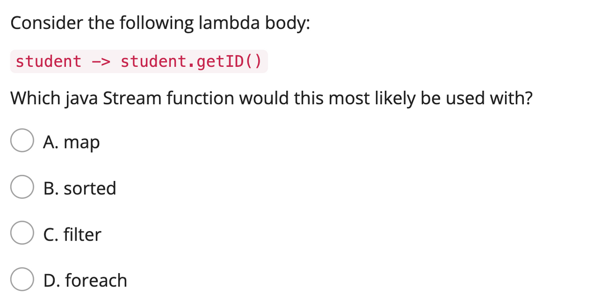 Consider the following lambda body:
student > student.getID()
Which java Stream function would this most likely be used with?
A. map
B. sorted
C. filter
D. foreach