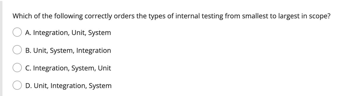 Which of the following correctly orders the types of internal testing from smallest to largest in scope?
A. Integration, Unit, System
B. Unit, System, Integration
C. Integration, System, Unit
D. Unit, Integration, System