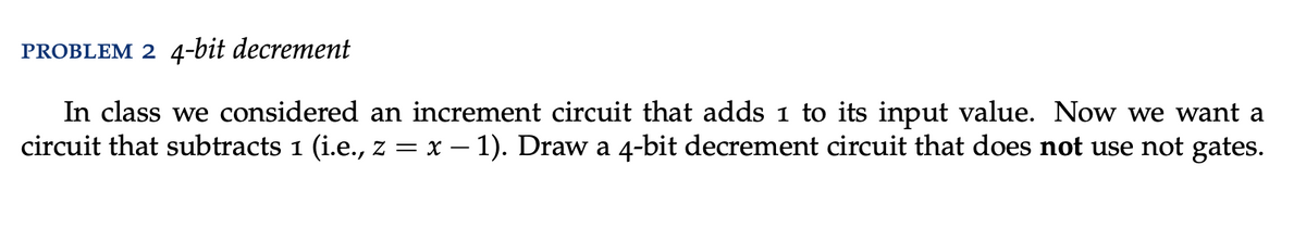 PROBLEM 2 4-bit decrement
In class we considered an increment circuit that adds 1 to its input value. Now we want a
circuit that subtracts 1 (i.e., z = x − 1). Draw a 4-bit decrement circuit that does not use not gates.
-