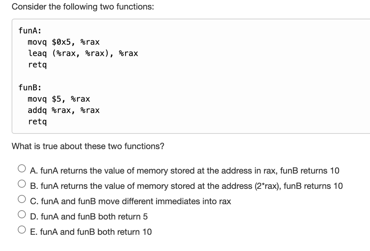 Consider the following two functions:
funA:
movq $0x5, %rax
leaq (%rax, %rax),
retq
funB:
movq $5, %rax
addq %rax, %rax
retq
%rax
What is true about these two functions?
A. funA returns the value of memory stored at the address in rax, funB returns 10
B. funA returns the value of memory stored at the address (2*rax), funB returns 10
C. funA and funB move different immediates into rax
D. funA and funB both return 5
O E. funA and funB both return 10