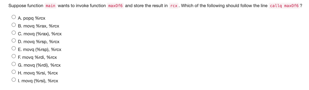 Suppose function main wants to invoke function max0f6 and store the result in rcx. Which of the following should follow the line callq max0f6 ?
A. popq %rcx
B. movq %rax, %rcx
C. movq (%rax), %rcx
D. movq %rsp, %rcx
E. movq (%rsp), %rcx
F. movq %rdi, %rcx
G. movq (%rdi), %rcx
O H. movq %rsi, %rcx
O 1. movq (%rsi), %rcx