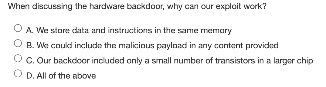 When discussing the hardware backdoor, why can our exploit work?
A. We store data and instructions in the same memory
B. We could include the malicious payload in any content provided
C. Our backdoor included only a small number of transistors in a larger chip
D. All of the above