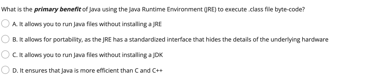 What is the primary benefit of Java using the Java Runtime Environment (JRE) to execute .class file byte-code?
A. It allows you to run Java files without installing a JRE
B. It allows for portability, as the JRE has a standardized interface that hides the details of the underlying hardware
C. It allows you to run Java files without installing a JDK
D. It ensures that Java is more efficient than C and C++