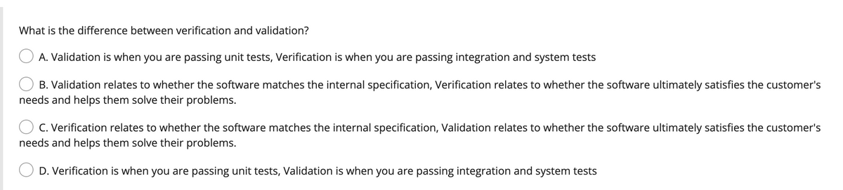 What is the difference between verification and validation?
A. Validation is when you are passing unit tests, Verification is when you are passing integration and system tests
B. Validation relates to whether the software matches the internal specification, Verification relates to whether the software ultimately satisfies the customer's
needs and helps them solve their problems.
C. Verification relates to whether the software matches the internal specification, Validation relates to whether the software ultimately satisfies the customer's
needs and helps them solve their problems.
D. Verification is when you are passing unit tests, Validation is when you are passing integration and system tests