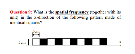 Question 9: What is the spatial frequency (together with its
unit) in the x-direction of the following pattern made of
identical squares?
Scm
5cm
X
