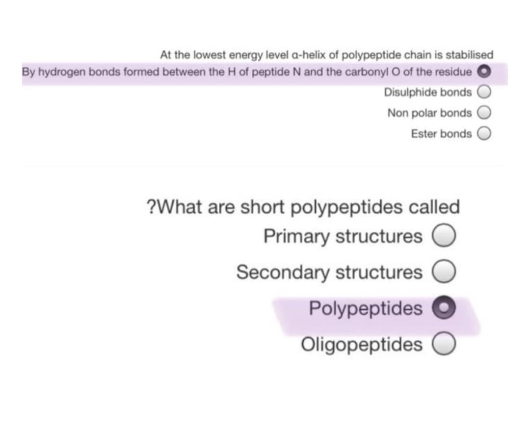At the lowest energy level a-helix of polypeptide chain is stabilised
By hydrogen bonds formed between the H of peptide N and the carbonyl O of the residue
Disulphide bonds
Non polar bonds
Ester bonds
?What are short polypeptides called
Primary structures
Secondary structures
Polypeptides
Oligopeptides
