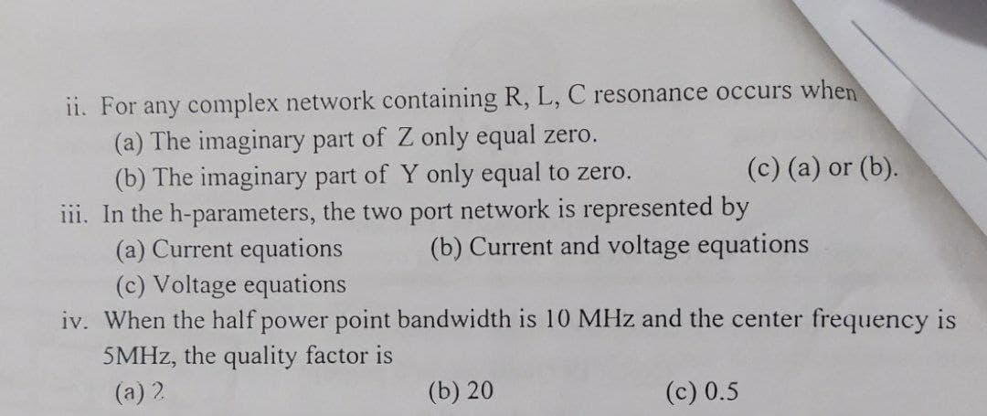 ii. For any complex network containing R, L, C resonance occurs when
(a) The imaginary part of Z only equal zero.
(b) The imaginary part of Y only equal to zero.
iii. In the h-parameters, the two port network is represented by
(a) Current equations
(c) Voltage equations
iv. When the half power point bandwidth is 10 MHz and the center frequency is
(c) (a) or (b).
(b) Current and voltage equations
5MHZ, the quality factor is
(a) 2
(b) 20
(c) 0.5
