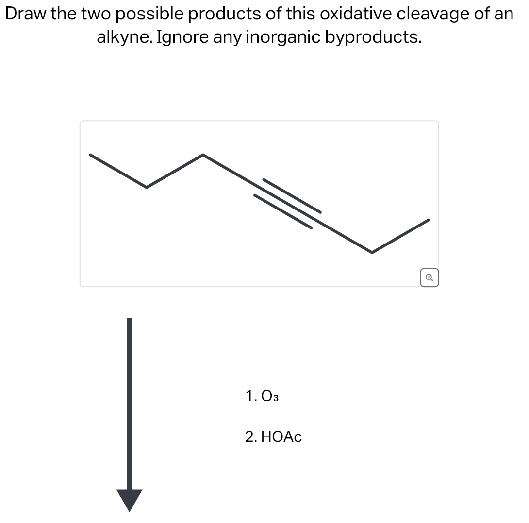 Draw the two possible products of this oxidative cleavage of an
alkyne. Ignore any inorganic byproducts.
1.03
2. HOAc
o