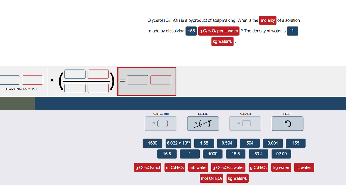 STARTING AMOUNT
X
=
Glycerol (C3H8O3) is a byproduct of soapmaking. What is the molality of a solution
made by dissolving 155 g C3H8O3 per L water ? The density of water is 1
kg water/L
ADD FACTOR
x( )
1680
6.022 x 1023
16.8
1
DELETE
t
1.68
1000
0.594
ANSWER
15.5
594
59.4
g C3H₂O3/mol m C3HO3 mL water g C3H8O/L water g C3HsO3
mol C3H₂O₂ kg water/L
0.001
RESET
3
92.09
kg water
155
L water
