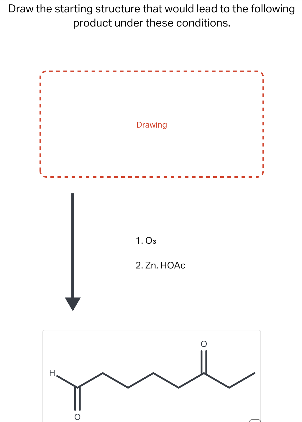 Draw the starting structure that would lead to the following
product under these conditions.
Drawing
1. 03
2. Zn, HOAc
O