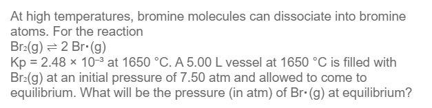 At high temperatures, bromine molecules can dissociate into bromine
atoms. For the reaction
Br₂(g) 2 Br. (g)
Kp = 2.48 × 10-³ at 1650 °C. A 5.00 L vessel at 1650 °C is filled with
Br₂(g) at an initial pressure of 7.50 atm and allowed to come to
equilibrium. What will be the pressure (in atm) of Br. (g) at equilibrium?