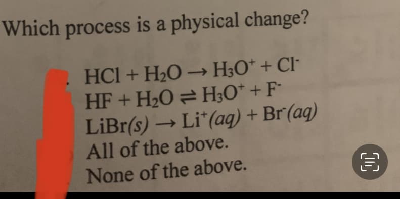 Which process
is a physical change?
HCl + H₂O → H3O+ + Cl
HF + H₂O = H₂O + F
LiBr(s) → Lit (aq) + Br(aq)
-
All of the above.
None of the above.
00
€