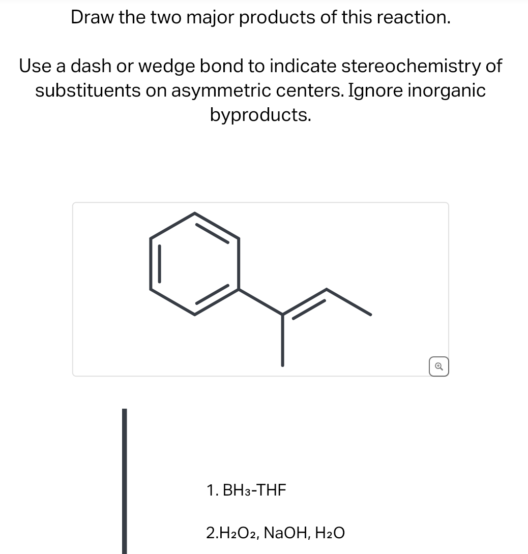 Draw the two major products of this reaction.
Use a dash or wedge bond to indicate stereochemistry of
substituents on asymmetric centers. Ignore inorganic
byproducts.
1. BH3-THF
2.H2O2, NaOH, H₂O
Q