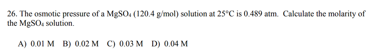 26. The osmotic pressure of a MgSO4 (120.4 g/mol) solution at 25°C is 0.489 atm. Calculate the molarity of
the MgSO4 solution.
A) 0.01 MB) 0.02 M C) 0.03 M D) 0.04 M