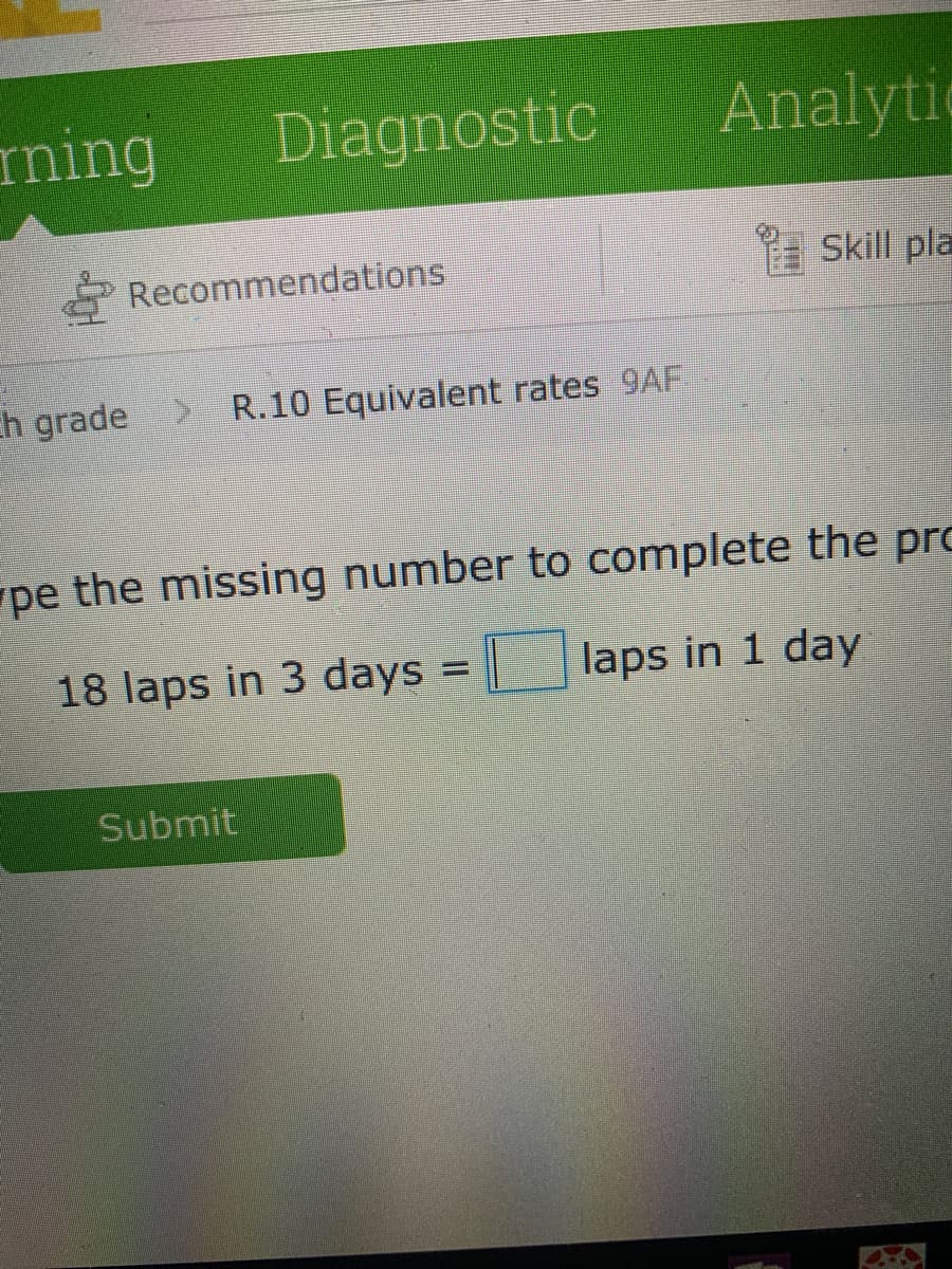 ming
Diagnostic
Analytic
Recommendations
a Skill pla
ch grade > R.10 Equivalent rates 9AF
pe the missing number to complete the pro
18 laps in 3 days = laps in 1 day
Submit
