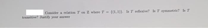 Consider a relation T on Z where T =
{(1,1)}. Is T reflexive? Is T symmetric? Is T
transitive? Justify your answer
