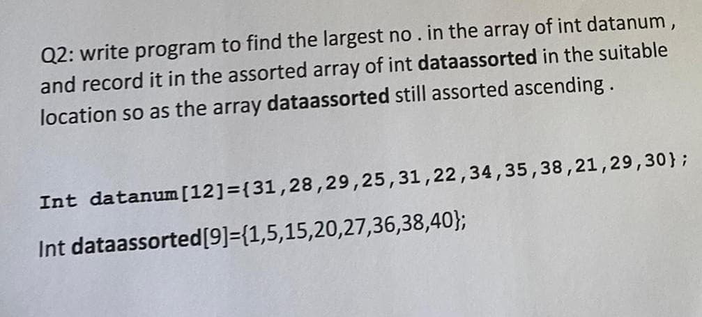 Q2: write program to find the largest no. in the array of int datanum,
and record it in the assorted array of int dataassorted in the suitable
location so as the array dataassorted still assorted ascending.
Int datanum[12]={31,28,29,25,31,22,34,35,38,21,29,30};
Int dataassorted[9]={1,5,15,20,27,36,38,40};
